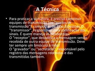 A Técnica
• Para praticar a semáfora, é preciso constituir
equipes de transmissão (ou "postos de
transmissão"), compostas de 2 ou 3 pessoas O
"transmissor", responsável pela codificação dos
sinais. É quem maneja as bandeirolas.
O "receptor", que decodifica a mensagem sendo
recebida de outra equipe de transmissão. Deve
ter sempre um binóculo à mão!
O "gravador" ou "secretário", responsável pelo
registro das mensagens recebidas e das
transmitidas também.
 