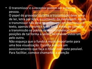 • O transmissor e o receptor podem ser a mesma
pessoa.
O papel do gravador durante a transmissão deve ser o
de ler, letra por letra, o conteúdo da mensagem. Assim
o transmissor não deve se preocupar em memorizar o
texto, apenas transmitir cada letra. Antes de começar
a transmissão os postos devem estabelecer suas
posições de tal forma a serem facilmente vistos um
pelo outro.
Não esqueça que o fundo é muito importante para
uma boa visualização. Escolha sempre um
posicionamento que faça o maior contraste possível.
Para facilitar, comece chamando a atenção, fazendo o
sinal abaixo:
 