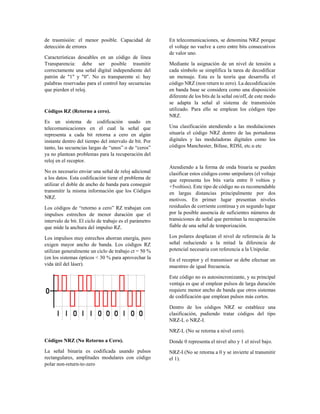 de trasmisión: el menor posible. Capacidad de
detección de errores
Características deseables en un código de línea
Transparencia: debe ser posible trasmitir
correctamente una señal digital independiente del
patrón de "1" y "0". No es transparente si: hay
palabras reservadas para el control hay secuencias
que pierden el reloj.
Códigos RZ (Retorno a cero).
Es un sistema de codificación usado en
telecomunicaciones en el cual la señal que
representa a cada bit retorna a cero en algún
instante dentro del tiempo del intervalo de bit. Por
tanto, las secuencias largas de “unos” o de “ceros”
ya no plantean problemas para la recuperación del
reloj en el receptor.
No es necesario enviar una señal de reloj adicional
a los datos. Esta codificación tiene el problema de
utilizar el doble de ancho de banda para conseguir
transmitir la misma información que los Códigos
NRZ.
Los códigos de “retorno a cero” RZ trabajan con
impulsos estrechos de menor duración que el
intervalo de bit. El ciclo de trabajo es el parámetro
que mide la anchura del impulso RZ.
Los impulsos muy estrechos ahorran energía, pero
exigen mayor ancho de banda. Los códigos RZ
utilizan generalmente un ciclo de trabajo ct = 50 %
(en los sistemas ópticos < 30 % para aprovechar la
vida útil del láser).
Códigos NRZ (No Retorno a Cero).
La señal binaria es codificada usando pulsos
rectangulares, amplitudes modulares con código
polar non-return-to-zero
En telecomunicaciones, se denomina NRZ porque
el voltaje no vuelve a cero entre bits consecutivos
de valor uno.
Mediante la asignación de un nivel de tensión a
cada símbolo se simplifica la tarea de decodificar
un mensaje. Esta es la teoría que desarrolla el
código NRZ (non return to zero). La decodificación
en banda base se considera como una disposición
diferente de los bits de la señal on/off, de este modo
se adapta la señal al sistema de transmisión
utilizado. Para ello se emplean los códigos tipo
NRZ.
Una clasificación atendiendo a las modulaciones
situaría el código NRZ dentro de las portadoras
digitales y las moduladoras digitales como los
códigos Manchester, Bifase, RDSI, etc.u etc
Atendiendo a la forma de onda binaria se pueden
clasificar estos códigos como unipolares (el voltaje
que representa los bits varía entre 0 voltios y
+5voltios). Este tipo de código no es recomendable
en largas distancias principalmente por dos
motivos. En primer lugar presentan niveles
residuales de corriente continua y en segundo lugar
por la posible ausencia de suficientes números de
transiciones de señal que permitan la recuperación
fiable de una señal de temporización.
Los polares desplazan el nivel de referencia de la
señal reduciendo a la mitad la diferencia de
potencial necesaria con referencia a la Unipolar.
En el receptor y el transmisor se debe efectuar un
muestreo de igual frecuencia.
Este código no es autosincronizante, y su principal
ventaja es que al emplear pulsos de larga duración
requiere menor ancho de banda que otros sistemas
de codificación que emplean pulsos más cortos.
Dentro de los códigos NRZ se establece una
clasificación, pudiendo tratar códigos del tipo
NRZ-L o NRZ-I.
NRZ-L (No se retorna a nivel cero).
Donde 0 representa el nivel alto y 1 el nivel bajo.
NRZ-I (No se retorna a 0 y se invierte al transmitir
el 1).
 