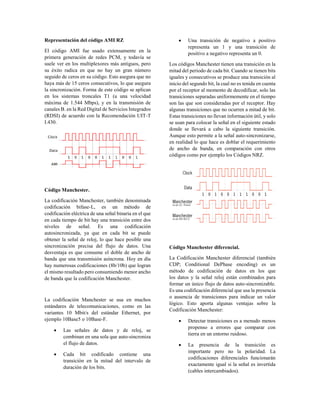 Representación del código AMI RZ
El código AMI fue usado extensamente en la
primera generación de redes PCM, y todavía se
suele ver en los multiplexores más antiguos, pero
su éxito radica en que no hay un gran número
seguido de ceros en su código. Esto asegura que no
haya más de 15 ceros consecutivos, lo que asegura
la sincronización. Forma de este código se aplican
en los sistemas troncales T1 (a una velocidad
máxima de 1.544 Mbps), y en la transmisión de
canales B. en la Red Digital de Servicios Integrados
(RDSI) de acuerdo con la Recomendación UIT-T
I.430.
Código Manchester.
La codificación Manchester, también denominada
codificación bifase-L, es un método de
codificación eléctrica de una señal binaria en el que
en cada tiempo de bit hay una transición entre dos
niveles de señal. Es una codificación
autosincronizada, ya que en cada bit se puede
obtener la señal de reloj, lo que hace posible una
sincronización precisa del flujo de datos. Una
desventaja es que consume el doble de ancho de
banda que una transmisión asíncrona. Hoy en día
hay numerosas codificaciones (8b/10b) que logran
el mismo resultado pero consumiendo menor ancho
de banda que la codificación Manchester.
La codificación Manchester se usa en muchos
estándares de telecomunicaciones, como en las
variantes 10 Mbit/s del estándar Ethernet, por
ejemplo 10Base5 o 10Base-F.
 Las señales de datos y de reloj, se
combinan en una sola que auto-sincroniza
el flujo de datos.
 Cada bit codificado contiene una
transición en la mitad del intervalo de
duración de los bits.
 Una transición de negativo a positivo
representa un 1 y una transición de
positivo a negativo representa un 0.
Los códigos Manchester tienen una transición en la
mitad del periodo de cada bit. Cuando se tienen bits
iguales y consecutivos se produce una transición al
inicio del segundo bit, la cual no es tenida en cuenta
por el receptor al momento de decodificar, solo las
transiciones separadas uniformemente en el tiempo
son las que son consideradas por el receptor. Hay
algunas transiciones que no ocurren a mitad de bit.
Estas transiciones no llevan información útil, y solo
se usan para colocar la señal en el siguiente estado
donde se llevará a cabo la siguiente transición.
Aunque esto permite a la señal auto-sincronizarse,
en realidad lo que hace es doblar el requerimiento
de ancho de banda, en comparación con otros
códigos como por ejemplo los Códigos NRZ.
Código Manchester diferencial.
La Codificación Manchester diferencial (también
CDP; Conditional DePhase encoding) es un
método de codificación de datos en los que
los datos y la señal reloj están combinados para
formar un único flujo de datos auto-sincronizable.
Es una codificación diferencial que usa la presencia
o ausencia de transiciones para indicar un valor
lógico. Esto aporta algunas ventajas sobre la
Codificación Manchester:
 Detectar transiciones es a menudo menos
propenso a errores que comparar con
tierra en un entorno ruidoso.
 La presencia de la transición es
importante pero no la polaridad. La
codificaciones diferenciales funcionarán
exactamente igual si la señal es invertida
(cables intercambiados).
 