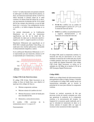 Un bit '1' se indica haciendo en la primera mitad de
la señal igual a la última mitad del bit anterior, es
decir, sin transición al principio del bit. Un bit '0' se
indica haciendo la primera mitad de la señal
contraria a la última mitad del último bit, es decir,
con una transición al principio del bit. En la mitad
del bit hay siempre una transición, ya sea de high
hacia low o viceversa. Una configuración inversa
es posible, y no habría ninguna desventaja en su
uso.
Un método relacionado es la Codificación
Manchester en el cual las transiciones
significativas son las de la mitad del bit,
codificando los datos por su dirección (positivo-
negativo es valor '1', negativo-positivo es el otro).
Manchester Diferencial está especificado en el
IEEE 802.5 estándar para Redes Token Ring, y es
usado para otras muchas aplicaciones, incluyendo
el almacenamiento magnético y óptico.
En la codificación Manchester Diferencial, si el '1
es representado por una transición, entonces el '0'
es representado por 2 transiciones y viceversa.
Código CMI (Code Mark Inversion).
El código CMI (Codec Mark Inversion) es un
código en línea en banda base, cuyo objetivo al
igual que otros códigos de línea es:
 Mínima componente continua.
 Máximo número de cambios de nivel
 Mínima frecuencia o ancho de banda para
una velocidad de bits.
 Detención y corrección de errores.
El nombre CMI, proviene de la
nomenclatura marca=1 y espacio=0
Funcionamiento
 El bit 0:se codifica con un cambio de
polaridad negativa a postiva (V- a V+), en
la mitad del intervalo del bit.
 El bit 1:se codifica con polaridad positiva
y negativa alternativamente y sin
transición en la mitad del intervalo.
El código CMI, anula la componente continua. La
inserción del reloj de sincronismo en los ceros,
mediante la transición de la señal entre dos niveles
o estados opuestos, hace que su velocidad de línea
sea el doble del régimen binario(R). Este código
CMI (Code Mark Inversion), se utiliza en el
múltiplex de 140 Mbps de la interfaz G.703 de la
JDP (Jerarquía Digital Plesíncrona).
Código HDB3.
HDB3 es un código binario de telecomunicaciones
principalmente usado en Japón, Europa y Australia
y está basado en el código AMI, usando una de sus
características principales que es invertir la
polaridad de los unos para eliminar la componente
continua.
Consiste en sustituir secuencias de bits que
provocan niveles de tensión constantes por otras
que garantizan la anulación de la componente
continua y la sincronización del receptor. La
longitud de la secuencia queda inalterada, por lo
que la velocidad de transmisión de datos es la
misma; además el receptor debe ser capaz de
reconocer estas secuencias de datos especiales.
 