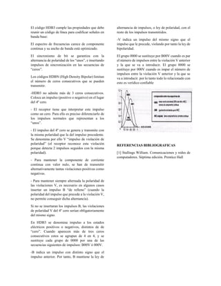 El código HDB3 cumple las propiedades que debe
reunir un código de línea para codificar señales en
banda base:
El espectro de frecuencias carece de componente
continua y su ancho de banda está optimizado.
El sincronismo de bit se garantiza con la
alternancia de polaridad de los “unos”, e insertando
impulsos de sincronización en las secuencias de
“ceros”.
Los códigos HDBN (High Density Bipolar) limitan
el número de ceros consecutivos que se pueden
transmitir.
-HDB3 no admite más de 3 ceros consecutivos.
Coloca un impulso (positivo o negativo) en el lugar
del 4º cero.
- El receptor tiene que interpretar este impulso
como un cero. Para ello es preciso diferenciarlo de
los impulsos normales que representan a los
“unos”.
- El impulso del 4º cero se genera y transmite con
la misma polaridad que la del impulso precedente.
Se denomina por ello V “impulso de violación de
polaridad” (el receptor reconoce esta violación
porque detecta 2 impulsos seguidos con la misma
polaridad).
- Para mantener la componente de corriente
continua con valor nulo, se han de transmitir
alternativamente tantas violaciones positivas como
negativas.
- Para mantener siempre alternada la polaridad de
las violaciones V, es necesario en algunos casos
insertar un impulso B “de relleno” (cuando la
polaridad del impulso que precede a la violación V,
no permite conseguir dicha alternancia).
Si no se insertaran los impulsos B, las violaciones
de polaridad V del 4º cero serían obligatoriamente
del mismo signo.
En HDB3 se denomina impulso a los estados
eléctricos positivos o negativos, distintos de de
“cero”. Cuando aparecen más de tres ceros
consecutivos estos se agrupan de 4 en 4, y se
sustituye cada grupo de 0000 por una de las
secuencias siguientes de impulsos: B00V ó 000V.
-B indica un impulso con distinto signo que el
impulso anterior. Por tanto, B mantiene la ley de
alternancia de impulsos, o ley de polaridad, con el
resto de los impulsos transmitidos.
-V indica un impulso del mismo signo que el
impulso que le precede, violando por tanto la ley de
bipolaridad.
El grupo 0000 se sustituye por B00V cuando es par
el número de impulsos entre la violación V anterior
y la que se va a introducir. El grupo 0000 se
sustituye por 000V cuando es impar el número de
impulsos entre la violación V anterior y la que se
va a introducir. por lo tanto todo lo relacionado con
esto es verídico confiable
REFERENCIAS BIBLIOGRAFICAS
[1] Stallings William. Comunicaciones y redes de
computadores. Séptima edición. Prentice Hall
 