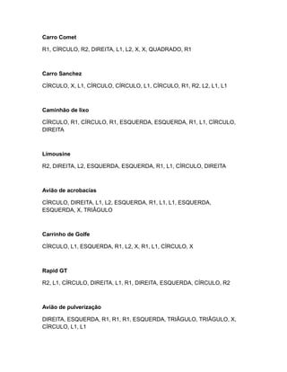 Carro Comet
R1, CÍRCULO, R2, DIREITA, L1, L2, X, X, QUADRADO, R1
Carro Sanchez
CÍRCULO, X, L1, CÍRCULO, CÍRCULO, L1, CÍRCULO, R1, R2, L2, L1, L1
Caminhão de lixo
CÍRCULO, R1, CÍRCULO, R1, ESQUERDA, ESQUERDA, R1, L1, CÍRCULO,
DIREITA
Limousine
R2, DIREITA, L2, ESQUERDA, ESQUERDA, R1, L1, CÍRCULO, DIREITA
Avião de acrobacias
CÍRCULO, DIREITA, L1, L2, ESQUERDA, R1, L1, L1, ESQUERDA,
ESQUERDA, X, TRIÂGULO
Carrinho de Golfe
CÍRCULO, L1, ESQUERDA, R1, L2, X, R1, L1, CÍRCULO, X
Rapid GT
R2, L1, CÍRCULO, DIREITA, L1, R1, DIREITA, ESQUERDA, CÍRCULO, R2
Avião de pulverização
DIREITA, ESQUERDA, R1, R1, R1, ESQUERDA, TRIÂGULO, TRIÂGULO, X,
CÍRCULO, L1, L1
 