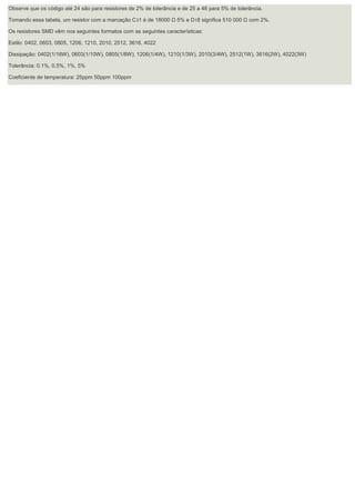 Observe que os código até 24 são para resistores de 2% de tolerância e de 25 a 48 para 5% de tolerância. Tomando essa tabela, um resistor com a marcação C31 é de 18000 Ω 5% e D18 significa 510 000 Ω com 2%. Os resistores SMD vêm nos seguintes formatos com as seguintes características: Estilo: 0402, 0603, 0805, 1206, 1210, 2010, 2512, 3616, 4022 Dissipação: 0402(1/16W), 0603(1/10W), 0805(1/8W), 1206(1/4W), 1210(1/3W), 2010(3/4W), 2512(1W), 3616(2W), 4022(3W) Tolerância: 0.1%, 0.5%, 1%, 5% Coeficiente de temperatura: 25ppm 50ppm 100ppm 