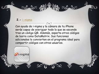 2.- i-nigma
Con ayuda de i-nigma y la cámara de tu iPhone
serás capaz de averiguar todo lo que se esconde
tras un código QR. Además, soporta otros códigos
de barra como DataMatrix. Sus funciones
adicionales lo convierten en el programa ideal para
compartir códigos con otros usuarios.
 