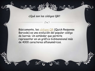 Básicamente, los códigos QR (Quick Response
Barcode) es una evolución del popular código
de barras. Un estándar que permite
representar en un gráfico bidimensional más
de 4000 caracteres alfanuméricos.
¿Qué son los códigos QR?
 