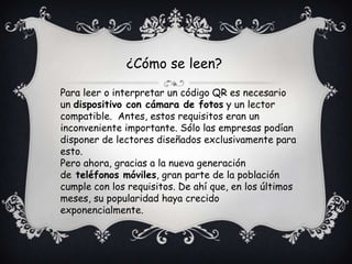 ¿Cómo se leen?
Para leer o interpretar un código QR es necesario
un dispositivo con cámara de fotos y un lector
compatible. Antes, estos requisitos eran un
inconveniente importante. Sólo las empresas podían
disponer de lectores diseñados exclusivamente para
esto.
Pero ahora, gracias a la nueva generación
de teléfonos móviles, gran parte de la población
cumple con los requisitos. De ahí que, en los últimos
meses, su popularidad haya crecido
exponencialmente.
 