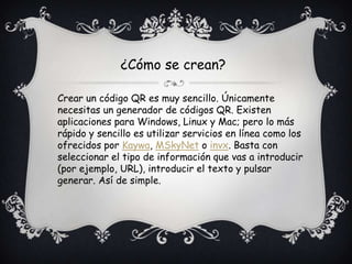 ¿Cómo se crean?
Crear un código QR es muy sencillo. Únicamente
necesitas un generador de códigos QR. Existen
aplicaciones para Windows, Linux y Mac; pero lo más
rápido y sencillo es utilizar servicios en línea como los
ofrecidos por Kaywa, MSkyNet o invx. Basta con
seleccionar el tipo de información que vas a introducir
(por ejemplo, URL), introducir el texto y pulsar
generar. Así de simple.
 
