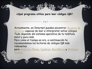 Actualmente, en Internet puedes encontrar decenas de
lectores capaces de leer e interpretar estos códigos.
Todo depende del sistema operativo de tu teléfono
móvil y poco más.
Pero como el tiempo es oro, a continuación te
recomendamos los lectores de códigos QR más
relevantes
para Android, iPhone, Symbian, BlackBerry y Windows
Mobile.
¿Qué programa utilizo para leer códigos QR?
 
