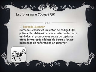 Lectores para Códigos QR
1.- Barcode Scanner
Barcode Scanner es un lector de códigos QR
polivalente. Además de leer e interpretar este
estándar, el programa es capaz de capturar
otros formatosde códigos de barra y lanzar
búsquedas de referencias en Internet.
 