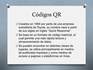 Códigos QR
O Creados en 1994 por parte de una empresa
subsidiaria de Toyota, su nombre nace a partir
de sus siglas en ingles “Quick Response”.
O Se basa en un formato de código matricial, el
cual permite una más rápida lectura y
almacenamiento de datos.
O Se pueden encontrar en distintas clases de
lugares, se utiliza principalmente en medios
de publicidad impresos y como medios de
acceso a paginas o plataformas en línea.
 