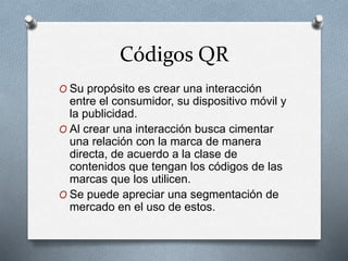 Códigos QR
O Su propósito es crear una interacción
entre el consumidor, su dispositivo móvil y
la publicidad.
O Al crear una interacción busca cimentar
una relación con la marca de manera
directa, de acuerdo a la clase de
contenidos que tengan los códigos de las
marcas que los utilicen.
O Se puede apreciar una segmentación de
mercado en el uso de estos.
 