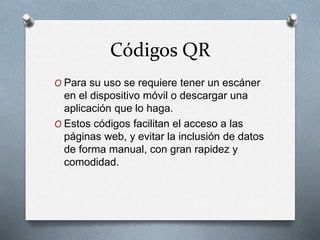 Códigos QR
O Para su uso se requiere tener un escáner
en el dispositivo móvil o descargar una
aplicación que lo haga.
O Estos códigos facilitan el acceso a las
páginas web, y evitar la inclusión de datos
de forma manual, con gran rapidez y
comodidad.
 