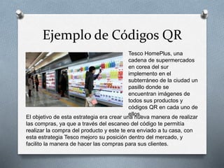 Ejemplo de Códigos QR
Tesco HomePlus, una
cadena de supermercados
en corea del sur
implemento en el
subterráneo de la ciudad un
pasillo donde se
encuentran imágenes de
todos sus productos y
códigos QR en cada uno de
ellos.
El objetivo de esta estrategia era crear una nueva manera de realizar
las compras, ya que a través del escaneo del código te permitía
realizar la compra del producto y este te era enviado a tu casa, con
esta estrategia Tesco mejoro su posición dentro del mercado, y
facilito la manera de hacer las compras para sus clientes.
 