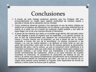 Conclusiones
O A través de este trabajo podemos apreciar que los Códigos QR son
primordialmente un medio para realizar publicidad de manera rápida y
sencilla a través de la utilización de los móviles
O Como podemos observar gracias a los ejemplos el uso de estos códigos se
realiza con el objetivo de interactuar con el cliente y que este entienda que la
marca va a estar con el a través de cualquier medio posible y con esto se
logra llegar con el de una manera directa e interactiva.
O A pesar de los intentos por darle un increíble auge dentro del mercado estos
no han llegado a tener el impacto que se esperaba, a mi opinión porque no
son el tipo de interactividad que esperan los consumidores tener con la
marca y mucho menos con el producto, ya que a pesar de ser un medio
realizado a través del uso de la tecnología, no parece convencer a las
masas y su uso se vuelve tedioso y se aprecia un tanto inútil su uso por
parte del consumidor, pero esto no se da de manera general, la apreciación
depende del país y de la cultura, ya que si tomamos como referencia a la
sociedad surcoreana, ésta usa esta clase de códigos hasta para realizar sus
compras caseras y así evitar tener que trasladarse a la tienda detallista
donde normalmente las realizarían, ahora si se hace mención de nuestra
sociedad, la mexicana, no poseemos la costumbre de realizar el uso de
estos y el verlos nos parece simplemente complemento de la publicidad pero
no mostramos interés de interactuar con ella , por eso en mi opinión es un
medio tanto exitoso como también un fracaso, todo dependerá de donde se
aplique y sobre quien se busca que lo aplique.
 