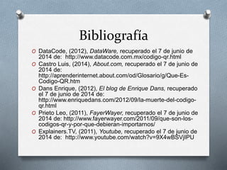 Bibliografía
O DataCode, (2012), DataWare, recuperado el 7 de junio de
2014 de: http://www.datacode.com.mx/codigo-qr.html
O Castro Luis, (2014), About.com, recuperado el 7 de junio de
2014 de:
http://aprenderinternet.about.com/od/Glosario/g/Que-Es-
Codigo-QR.htm
O Dans Enrique, (2012), El blog de Enrique Dans, recuperado
el 7 de junio de 2014 de:
http://www.enriquedans.com/2012/09/la-muerte-del-codigo-
qr.html
O Prieto Leo, (2011), FayerWayer, recuperado el 7 de junio de
2014 de: http://www.fayerwayer.com/2011/09/que-son-los-
codigos-qr-y-por-que-debieran-importarnos/
O Explainers.TV, (2011), Youtube, recuperado el 7 de junio de
2014 de: http://www.youtube.com/watch?v=9X4wBSVjIPU
 