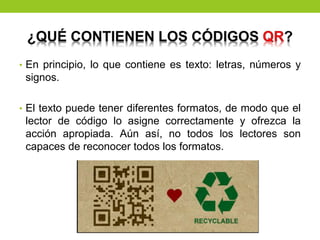 • En principio, lo que contiene es texto: letras, números y
signos.
• El texto puede tener diferentes formatos, de modo que el
lector de código lo asigne correctamente y ofrezca la
acción apropiada. Aún así, no todos los lectores son
capaces de reconocer todos los formatos.
 