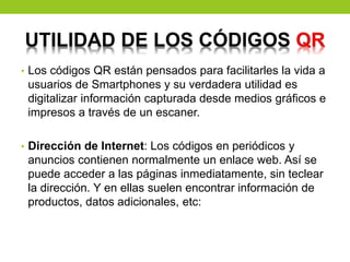 • Los códigos QR están pensados para facilitarles la vida a
usuarios de Smartphones y su verdadera utilidad es
digitalizar información capturada desde medios gráficos e
impresos a través de un escaner.
• Dirección de Internet: Los códigos en periódicos y
anuncios contienen normalmente un enlace web. Así se
puede acceder a las páginas inmediatamente, sin teclear
la dirección. Y en ellas suelen encontrar información de
productos, datos adicionales, etc:
 