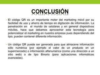 CONCLUSIÓN
• El código QR es un importante motor del marketing móvil por su
facilidad de uso y ahorro de tiempo en digitación de información. La
penetración en el mundo de celulares y en general dispositivos
móviles, hace que debamos aprovechar esta tecnología para
potencializar el marketing en nuestra empresa pues dependiendo del
tipo, pueden contener diferente información.
• Un código QR puede ser generado para que almacene información
sólo numérica (por ejemplo el valor de un producto en un
supermercado) o información alfanumérica (como una dirección a un
sitio web) o de tipo Binario (para aplicaciones informáticas
avanzadas).
 