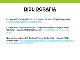 BIBLIOGRAFIA
• Codigos QR [En linea][Fecha de Consulta: 13 Junio 2014] Disponible en:
www.paxinasgalegas.es/codigosQR.asp
• Codigos QR, Automatizacion por codigo de barras [En linea][Fecha de
Consulta: 13 Junio 2014] Disponible en: www.datacode.com.mx/codigo-
qr.html
• Que son los codigos QR [En linea][Fecha de Consulta: 13 Junio 2014]
Disponible en: http://www.fayerwayer.com/2011/09/que-son-los-codigos-qr-y-
por-que-debieran-importarnos/
 