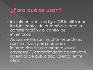  Inicialmente, los códigos QR lo utilizaban 
los fabricantes de automóviles para la 
administración y el control de 
inventarios. 
 Actualmente, son muchos los sectores 
que lo utilizan para compartir 
información de una manera visual: 
empresas IT, desarrolladores de software, 
agencias de publicidad, prensa, entre 
otros. 
 