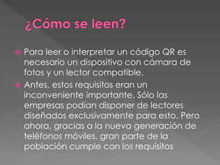  Para leer o interpretar un código QR es 
necesario un dispositivo con cámara de 
fotos y un lector compatible. 
 Antes, estos requisitos eran un 
inconveniente importante. Sólo las 
empresas podían disponer de lectores 
diseñados exclusivamente para esto. Pero 
ahora, gracias a la nueva generación de 
teléfonos móviles, gran parte de la 
población cumple con los requisitos 
 