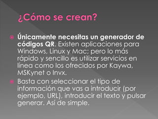  Únicamente necesitas un generador de 
códigos QR. Existen aplicaciones para 
Windows, Linux y Mac; pero lo más 
rápido y sencillo es utilizar servicios en 
línea como los ofrecidos por Kaywa, 
MSKynet o Invx. 
 Basta con seleccionar el tipo de 
información que vas a introducir (por 
ejemplo, URL), introducir el texto y pulsar 
generar. Así de simple. 
 