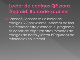  Barcode Scanner es un lector de 
códigos QR polivalente. Además de leer 
e interpretar este estándar, el programa 
es capaz de capturar otros formatos de 
códigos de barra y lanzar búsquedas de 
referencias en Internet. 
 