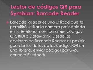  Barcode Reader es una utilidad que te 
permitirá utilizar la cámara preinstalada 
en tu teléfono móvil para leer códigos 
QR, BIDI o DataMatrix. Desde las 
opciones de Barcode Reader es posible 
guardar los datos de los códigos QR en 
una librería, enviar códigos por SMS, 
correo o Bluetooth. 
 