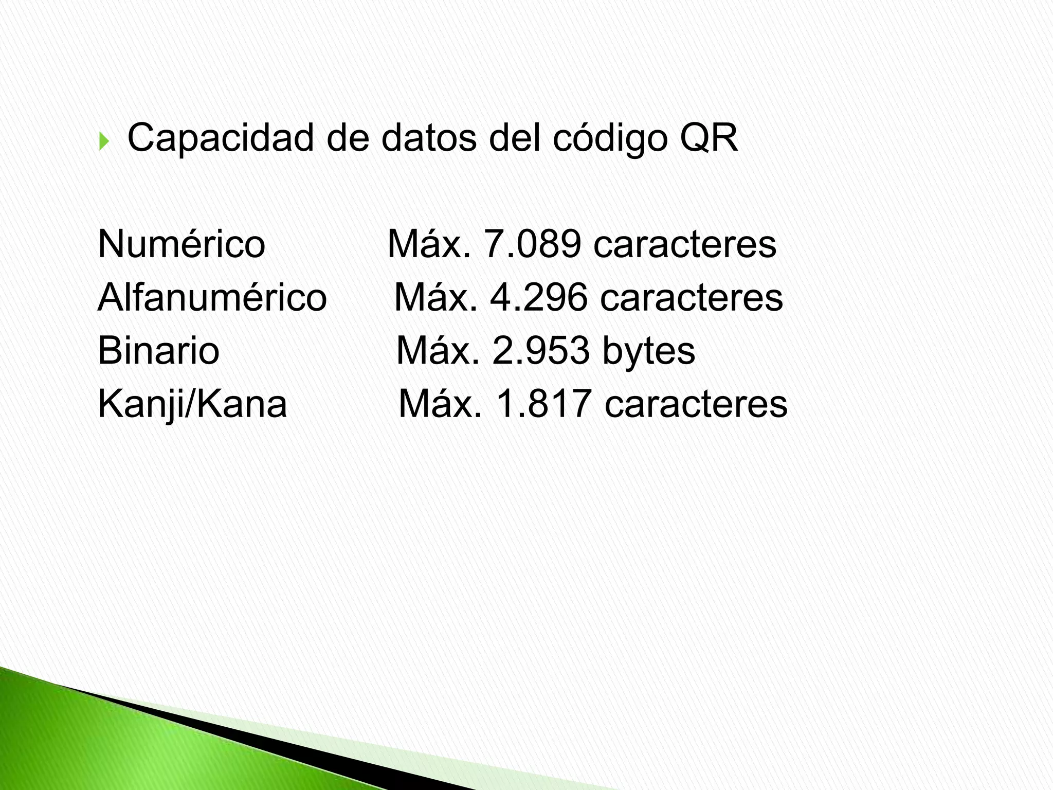  Capacidad de datos del código QR
Numérico Máx. 7.089 caracteres
Alfanumérico Máx. 4.296 caracteres
Binario Máx. 2.953 bytes
Kanji/Kana Máx. 1.817 caracteres
 