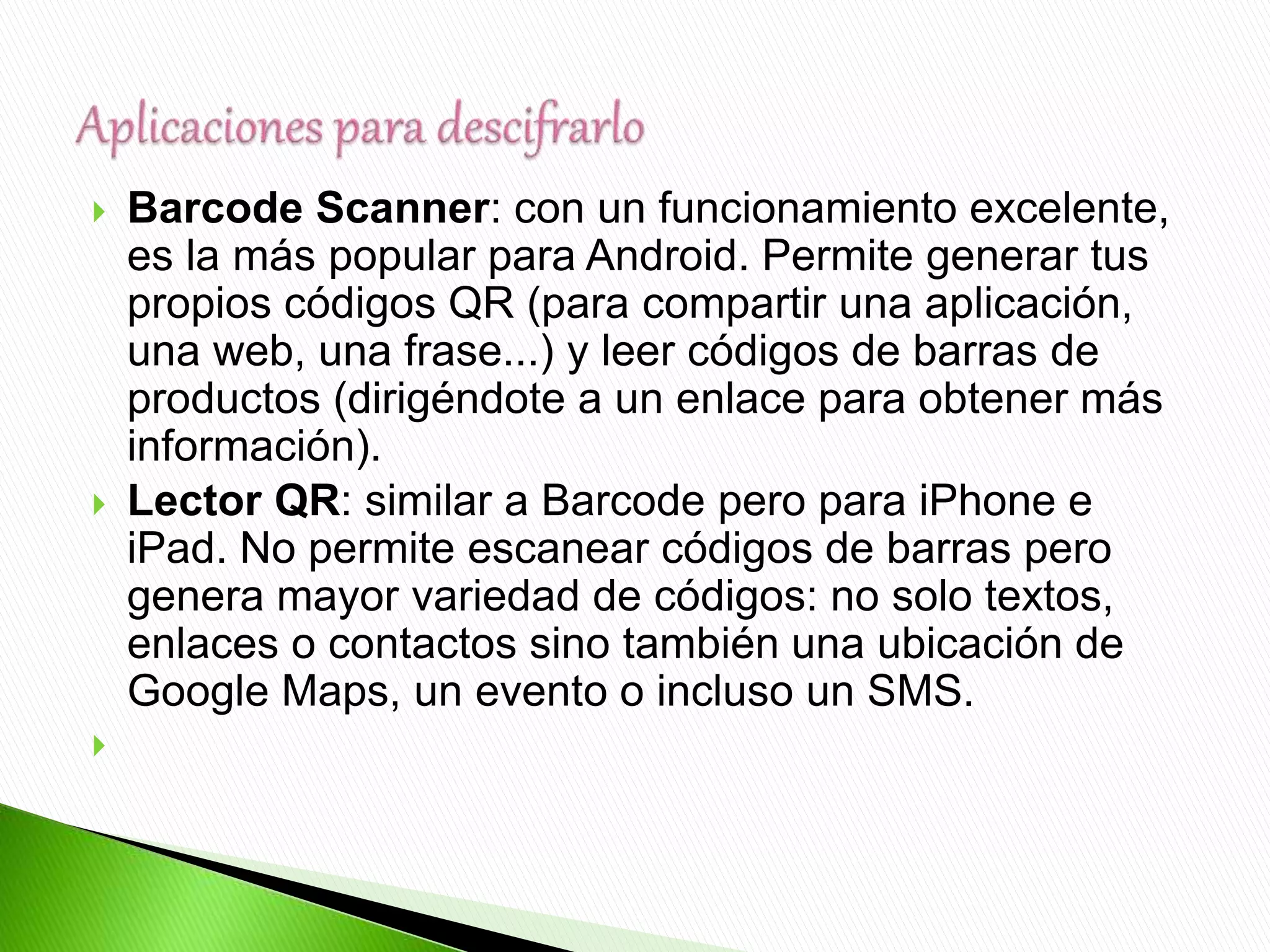  Barcode Scanner: con un funcionamiento excelente,
es la más popular para Android. Permite generar tus
propios códigos QR (para compartir una aplicación,
una web, una frase...) y leer códigos de barras de
productos (dirigéndote a un enlace para obtener más
información).
 Lector QR: similar a Barcode pero para iPhone e
iPad. No permite escanear códigos de barras pero
genera mayor variedad de códigos: no solo textos,
enlaces o contactos sino también una ubicación de
Google Maps, un evento o incluso un SMS.

 