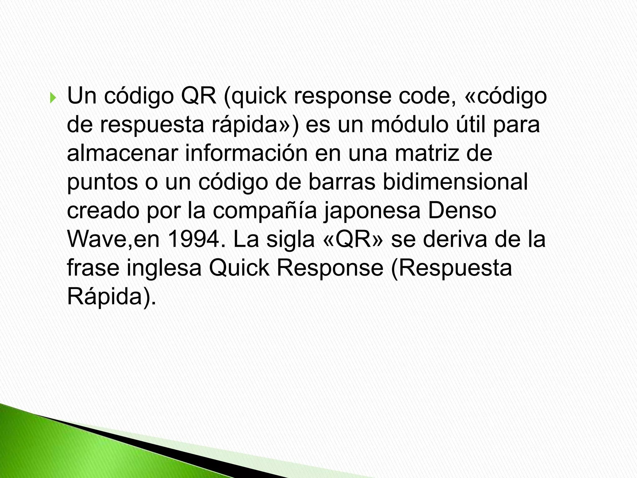  Un código QR (quick response code, «código
de respuesta rápida») es un módulo útil para
almacenar información en una matriz de
puntos o un código de barras bidimensional
creado por la compañía japonesa Denso
Wave,en 1994. La sigla «QR» se deriva de la
frase inglesa Quick Response (Respuesta
Rápida).
 