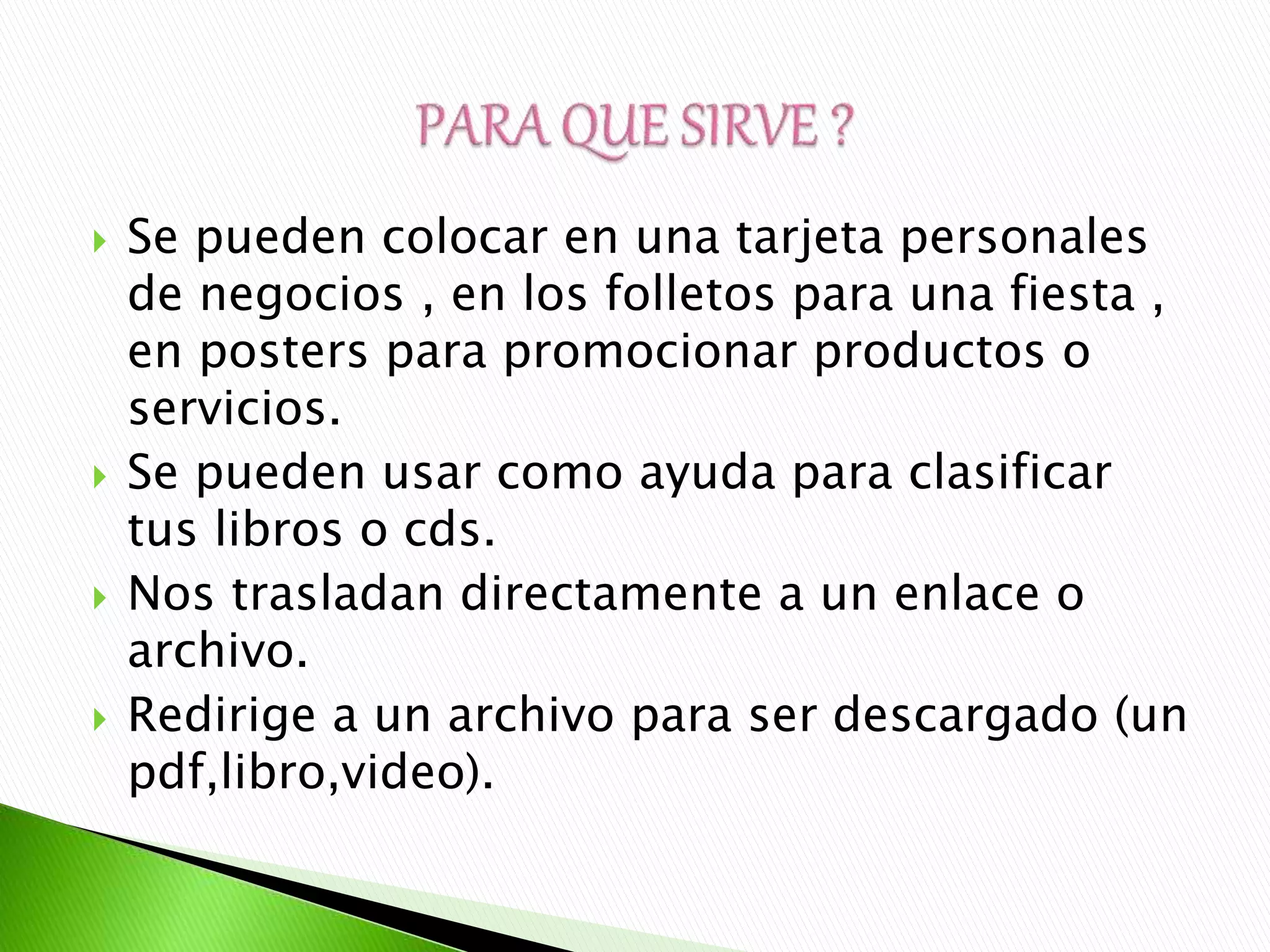  Se pueden colocar en una tarjeta personales
de negocios , en los folletos para una fiesta ,
en posters para promocionar productos o
servicios.
 Se pueden usar como ayuda para clasificar
tus libros o cds.
 Nos trasladan directamente a un enlace o
archivo.
 Redirige a un archivo para ser descargado (un
pdf,libro,video).
 