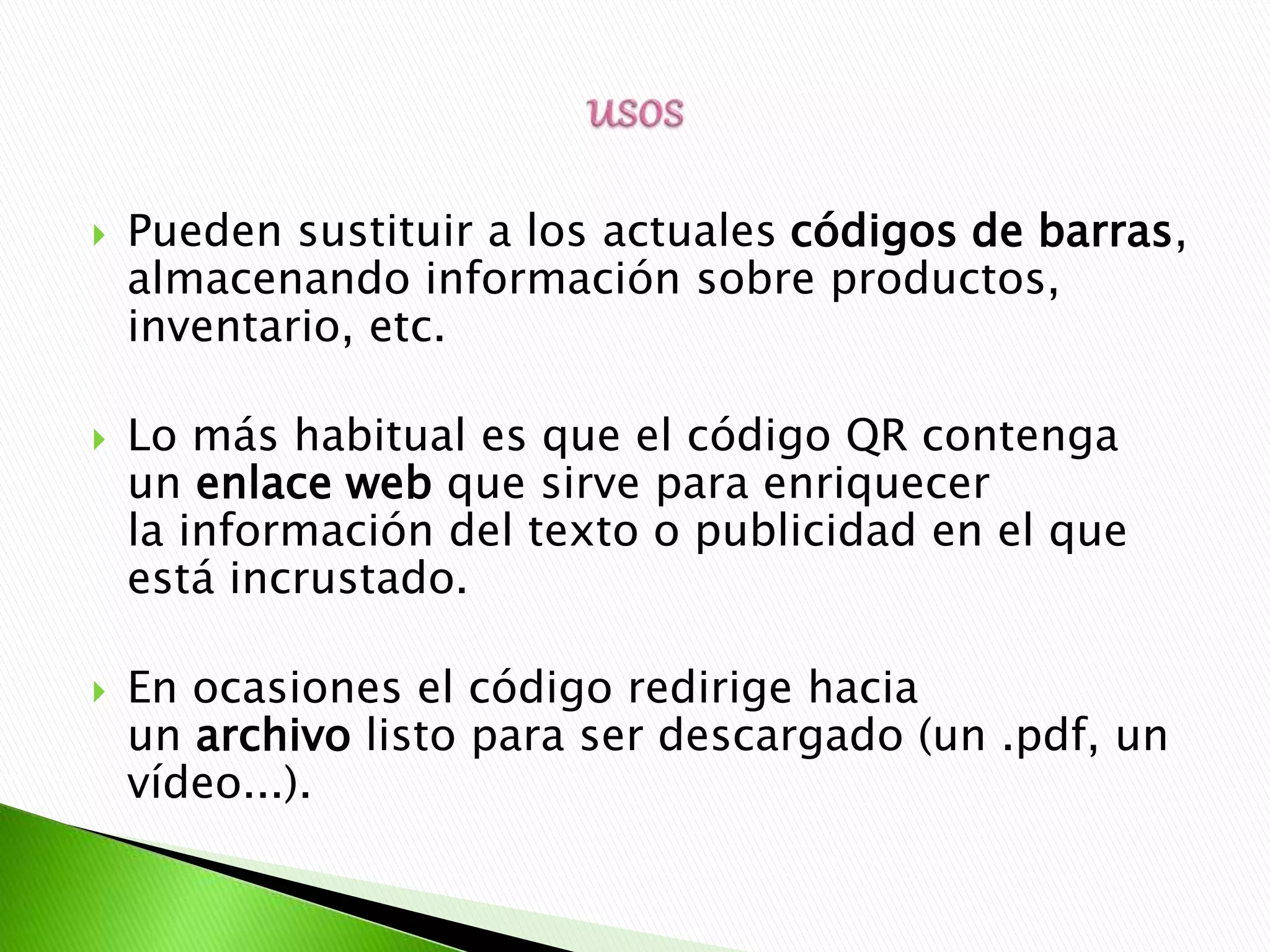  Pueden sustituir a los actuales códigos de barras,
almacenando información sobre productos,
inventario, etc.
 Lo más habitual es que el código QR contenga
un enlace web que sirve para enriquecer
la información del texto o publicidad en el que
está incrustado.
 En ocasiones el código redirige hacia
un archivo listo para ser descargado (un .pdf, un
vídeo...).
 