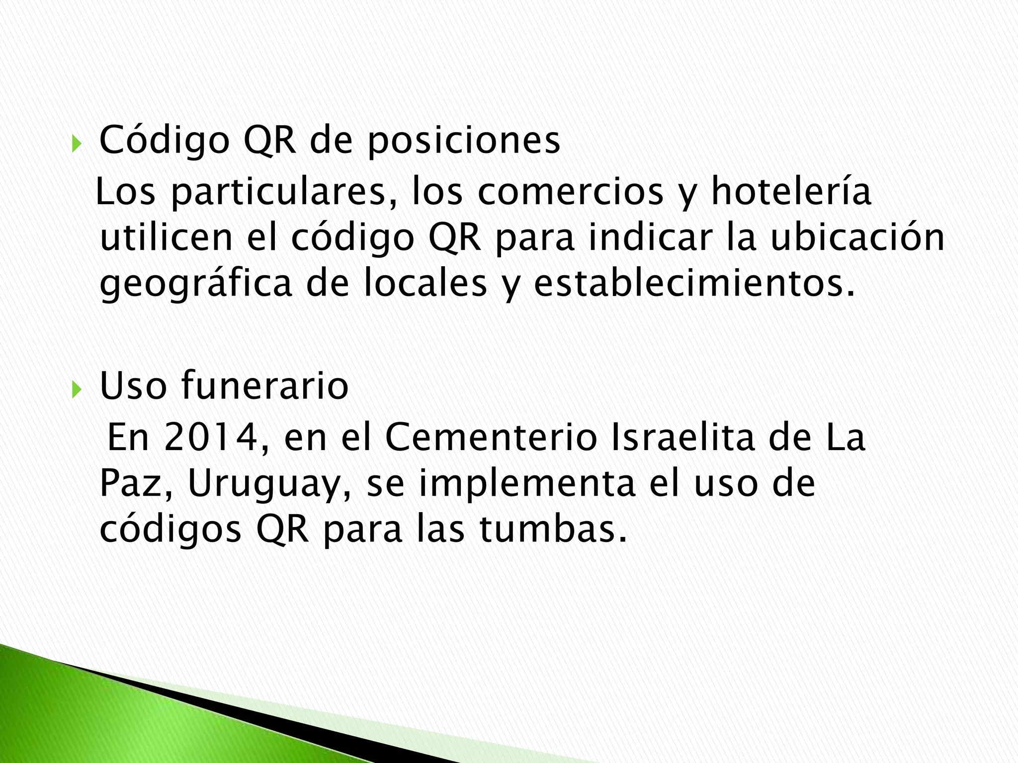  Código QR de posiciones
Los particulares, los comercios y hotelería
utilicen el código QR para indicar la ubicación
geográfica de locales y establecimientos.
 Uso funerario
En 2014, en el Cementerio Israelita de La
Paz, Uruguay, se implementa el uso de
códigos QR para las tumbas.
 