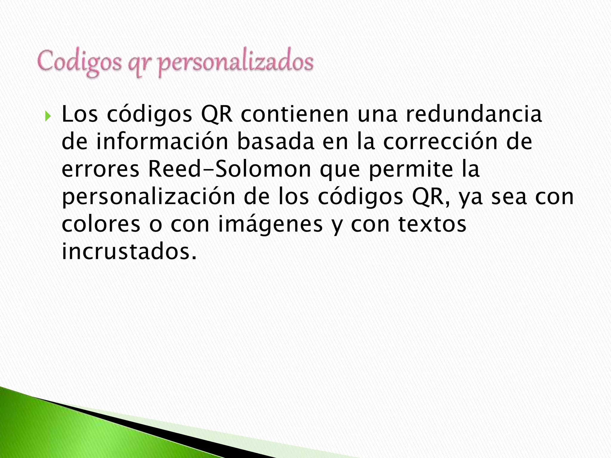  Los códigos QR contienen una redundancia
de información basada en la corrección de
errores Reed-Solomon que permite la
personalización de los códigos QR, ya sea con
colores o con imágenes y con textos
incrustados.
 