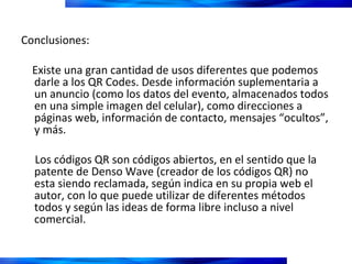 Conclusiones:  Existe una gran cantidad de usos diferentes que podemos darle a los QR Codes. Desde información suplementaria a un anuncio (como los datos del evento, almacenados todos en una simple imagen del celular), como direcciones a páginas web, información de contacto, mensajes “ocultos”, y más.  Los códigos QR son códigos abiertos, en el sentido que la patente de Denso Wave (creador de los códigos QR) no esta siendo reclamada, según indica en su propia web el autor, con lo que puede utilizar de diferentes métodos todos y según las ideas de forma libre incluso a nivel comercial. 