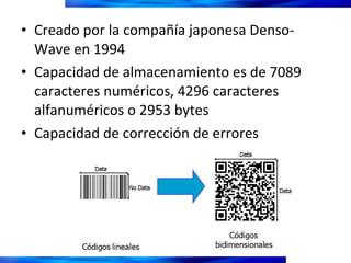 Creado por la compañía japonesa Denso-Wave en 1994 Capacidad de almacenamiento es de 7089 caracteres numéricos, 4296 caracteres alfanuméricos o 2953 bytes  Capacidad de corrección de errores 