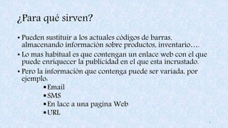 ¿Para qué sirven?
• Pueden sustituir a los actuales códigos de barras,
almacenando información sobre productos, inventario….
• Lo mas habitual es que contengan un enlace web con el que
puede enriquecer la publicidad en el que esta incrustado.
• Pero la información que contenga puede ser variada, por
ejemplo:
Email
SMS
En lace a una pagina Web
URL
5
 