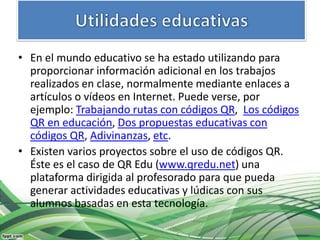 • En el mundo educativo se ha estado utilizando para
  proporcionar información adicional en los trabajos
  realizados en clase, normalmente mediante enlaces a
  artículos o vídeos en Internet. Puede verse, por
  ejemplo: Trabajando rutas con códigos QR, Los códigos
  QR en educación, Dos propuestas educativas con
  códigos QR, Adivinanzas, etc.
• Existen varios proyectos sobre el uso de códigos QR.
  Éste es el caso de QR Edu (www.qredu.net) una
  plataforma dirigida al profesorado para que pueda
  generar actividades educativas y lúdicas con sus
  alumnos basadas en esta tecnología.
 