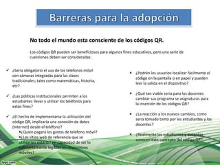 No todo el mundo esta consciente de los códigos QR.
              Los códigos QR pueden ser beneficiosos para algunos fines educativos, pero una serie de
              cuestiones deben ser consideradas:


 ¿Seria obligatorio el uso de los teléfonos móvil
                                                                       ¿Podrán los usuarios localizar fácilmente el
  con cámaras integradas para las clases
                                                                        código en la pantalla o en papel y pueden
  tradicionales; tales como matemáticas, historia,
                                                                        leer la salida en el dispositivo?
  etc?
                                                                       ¿Qué tan viable seria para los docentes
 ¿Las políticas institucionales permiten a los
                                                                        cambiar sus programa se asignaturas para
  estudiantes llevar y utilizar los teléfonos para
                                                                        la inserción de los códigos QR?
  estos fines?
                                                                       ¿La reacción a los nuevos cambios, como
 ¿El hecho de implementarse la utilización del
                                                                        seria tomado tanto por los estudiantes y los
  código QR, implicaría una conexión de datos
                                                                        docentes?
  (Internet) desde el teléfono?
      ¿Quién pagará los gastos de teléfono móvil?
                                                                       ¿Realmente los estudiantes y docentes
      ¿Los sitios web de referencia que se
                                                                        conocen este concepto del código QR?
      utilizarían estarían en capacidad de ser lo
      suficientemente legibles en dispositivos
      móviles?
 