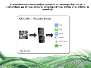 La mayor importancia de los Códigos QR no esta en su uso específico, sino en las
oportunidades que ofrece de utilizarlos como dispositivos de entrada en los entornos de
                                      aprendizaje.
 