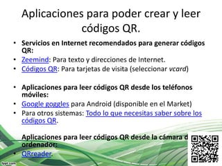 Aplicaciones para poder crear y leer
              códigos QR.
• Servicios en Internet recomendados para generar códigos
  QR:
• Zeemind: Para texto y direcciones de Internet.
• Códigos QR: Para tarjetas de visita (seleccionar vcard)

• Aplicaciones para leer códigos QR desde los teléfonos
  móviles:
• Google goggles para Android (disponible en el Market)
• Para otros sistemas: Todo lo que necesitas saber sobre los
  códigos QR.

  Aplicaciones para leer códigos QR desde la cámara del
  ordenador:
• QRreader.
 