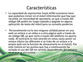 Características
• La capacidad de representar hasta 4296 caracteres hace
  que podamos incluir en el móvil información que hay que
  recordar sin necesidad de apuntarla, ya que a través del
  código QR podrá ser luego copiada y pegada en alguna
  aplicación de texto del móvil para su consulta posterior.

• Personalmente no le veo ninguna utilidad poner en una
  web un enlace a un vídeo o a otra página web a través de
  un código QR, ya que verlo a través del teléfono no aporta
  nada. Al contrario es más sencillo en estos casos poner un
  enlace clásico (es diferente si se trata de un enlace a la
  propia web con la función de almacenarla en el móvil). Por
  este motivo en los puntos que hay a continuación he
  evitado el uso del QR sin sentido dependiendo del entorno
  en el que se encuentra.
 