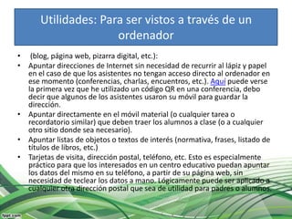 Utilidades: Para ser vistos a través de un
                      ordenador
• (blog, página web, pizarra digital, etc.):
• Apuntar direcciones de Internet sin necesidad de recurrir al lápiz y papel
  en el caso de que los asistentes no tengan acceso directo al ordenador en
  ese momento (conferencias, charlas, encuentros, etc.). Aquí puede verse
  la primera vez que he utilizado un código QR en una conferencia, debo
  decir que algunos de los asistentes usaron su móvil para guardar la
  dirección.
• Apuntar directamente en el móvil material (o cualquier tarea o
  recordatorio similar) que deben traer los alumnos a clase (o a cualquier
  otro sitio donde sea necesario).
• Apuntar listas de objetos o textos de interés (normativa, frases, listado de
  títulos de libros, etc.)
• Tarjetas de visita, dirección postal, teléfono, etc. Esto es especialmente
  práctico para que los interesados en un centro educativo puedan apuntar
  los datos del mismo en su teléfono, a partir de su página web, sin
  necesidad de teclear los datos a mano. Lógicamente puede ser aplicado a
  cualquier otra dirección postal que sea de utilidad para padres o alumnos.
 