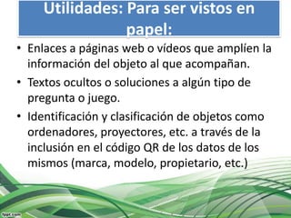 Utilidades: Para ser vistos en
                 papel:
• Enlaces a páginas web o vídeos que amplíen la
  información del objeto al que acompañan.
• Textos ocultos o soluciones a algún tipo de
  pregunta o juego.
• Identificación y clasificación de objetos como
  ordenadores, proyectores, etc. a través de la
  inclusión en el código QR de los datos de los
  mismos (marca, modelo, propietario, etc.)
 