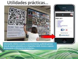 Utilidades prácticas…




Información relativa a eventos o acontecimientos, pudiendo generar
citas de manera automática en el dispositivo móvil. Acceso a cupones
de descuento o información de productos…
 