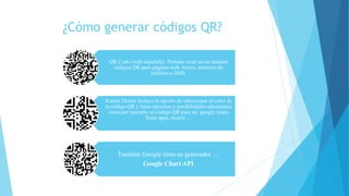 ¿Cómo generar códigos QR?
QR Code (web española). Permite crear en un instante
códigos QR para páginas web, textos, números de
teléfono o SMS.
Kerem Ekram Incluye la opción de seleccionar el color de
tu código QR y tiene opciones y posibilidades adicionales
como por ejemplo un código QR para un google maps,
Itune apps, tweets …
También Google tiene su generador …
Google Chart API.
 