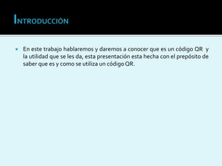  En este trabajo hablaremos y daremos a conocer que es un código QR y
la utilidad que se les da, esta presentación esta hecha con el prepósito de
saber que es y como se utiliza un código QR.
 