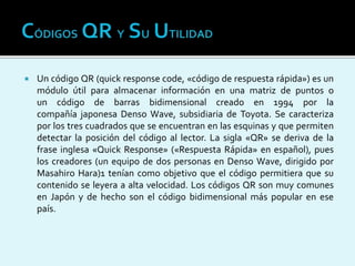  Un código QR (quick response code, «código de respuesta rápida») es un
módulo útil para almacenar información en una matriz de puntos o
un código de barras bidimensional creado en 1994 por la
compañía japonesa Denso Wave, subsidiaria de Toyota. Se caracteriza
por los tres cuadrados que se encuentran en las esquinas y que permiten
detectar la posición del código al lector. La sigla «QR» se deriva de la
frase inglesa «Quick Response» («Respuesta Rápida» en español), pues
los creadores (un equipo de dos personas en Denso Wave, dirigido por
Masahiro Hara)1 tenían como objetivo que el código permitiera que su
contenido se leyera a alta velocidad. Los códigos QR son muy comunes
en Japón y de hecho son el código bidimensional más popular en ese
país.
 